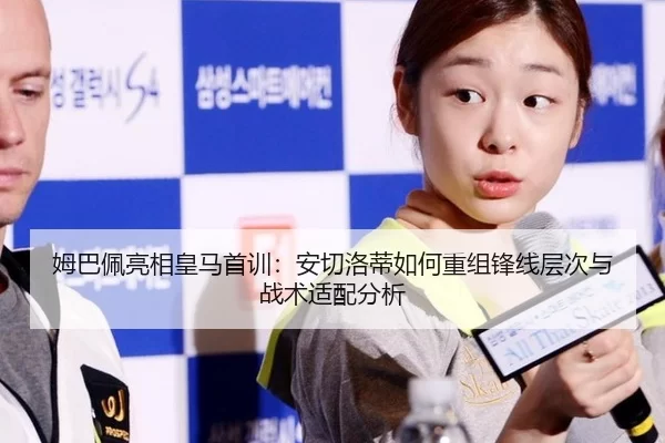 姆巴佩亮相皇马首训：安切洛蒂如何重组锋线层次与战术适配分析